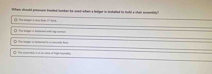 when should pressure treated lumber be used when a ledger is installed to hold a stair assembly? the ledger is less than 2\ thick. the ledger is fastened with lag screws. the ledger is fastened to a concrete floor. the assembly is in an area of high humidity.