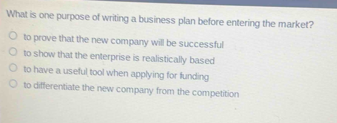 what is one purpose of writing a business plan before entering the market? to prove that the new company will be successful to show that the enterprise is realistically based to have a useful tool when applying for funding to differentiate the new company from the competition