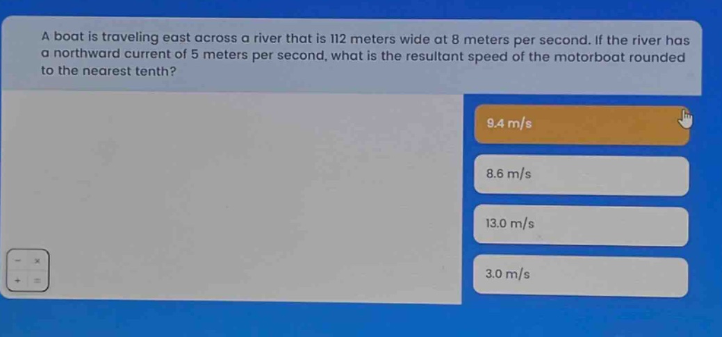 a boat is traveling east across a river that is 112 meters wide at 8 meters per second. if the river has a northward current of 5 meters per second, what is the resultant speed of the motorboat rounded to the nearest tenth? 9.4 m/s 8.6 m/s 13.0 m/s 3.0 m/s