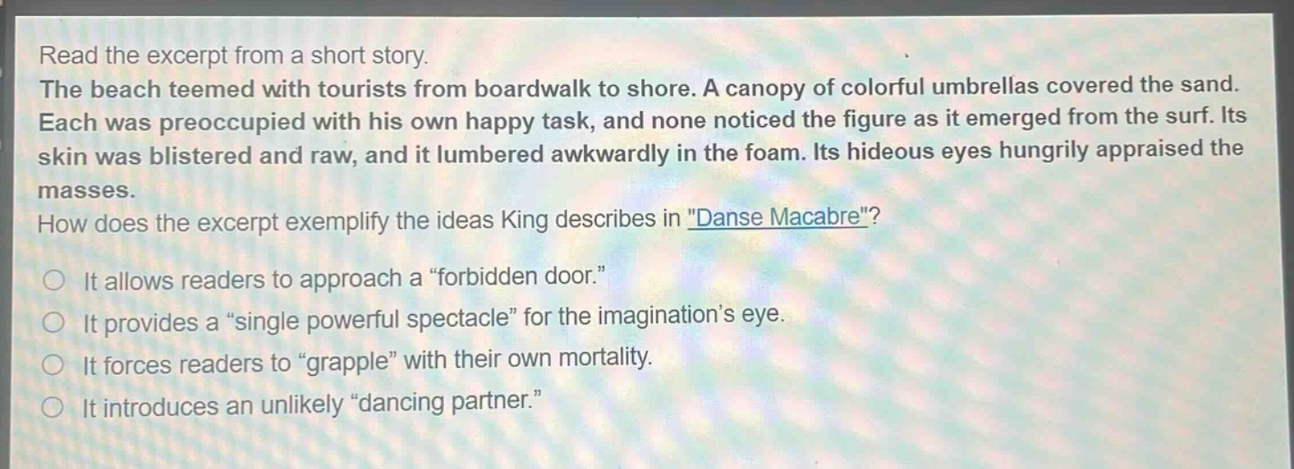 read the excerpt from a short story. the beach teemed with tourists from boardwalk to shore. a canopy of colorful umbrellas covered the sand. each was preoccupied with his own happy task, and none noticed the figure as it emerged from the surf. its skin was blistered and raw, and it lumbered awkwardly in the foam. its hideous eyes hungrily appraised the masses. how does the excerpt exemplify the ideas king describes in \danse macabre\? it allows readers to approach a \forbidden door.\ it provides a \single powerful spectacle\ for the imaginations eye. it forces readers to \grapple\ with their own mortality. it introduces an unlikely \dancing partner.\