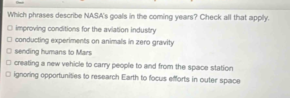 which phrases describe nasas goals in the coming years? check all that apply. improving conditions for the aviation industry conducting experiments on animals in zero gravity sending humans to mars creating a new vehicle to carry people to and from the space station ignoring opportunities to research earth to focus efforts in outer space