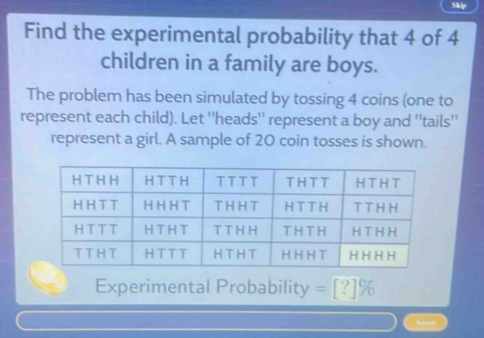 find the experimental probability that 4 of 4 children in a family are boys. the problem has been simulated by tossing 4 coins (one to represent each child). let \heads\ represent a boy and \tails\ represent a girl. a sample of 20 coin tosses is shown. hthh htth tttt thtt htht hhtt hhht thht htth tthh httt htht tthh thth hthh ttht httt htht hhht hhhh experimental probability = ?%
