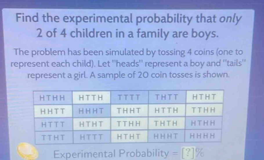 find the experimental probability that only 2 of 4 children in a family are boys. the problem has been simulated by tossing 4 coins (one to represent each child). let \heads\ represent a boy and \tails\ represent a girl. a sample of 20 coin tosses is shown. hthh htth tttt thtt htht hhtt hhht thht htth tthh httt htht tthh thth hthh ttht httt htht hhht hhhh experimental probability = ?%