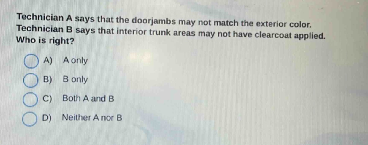 technician a says that the doorjambs may not match the exterior color. technician b says that interior trunk areas may not have clearcoat applied. who is right? a) a only b) b only c) both a and b d) neither a nor b