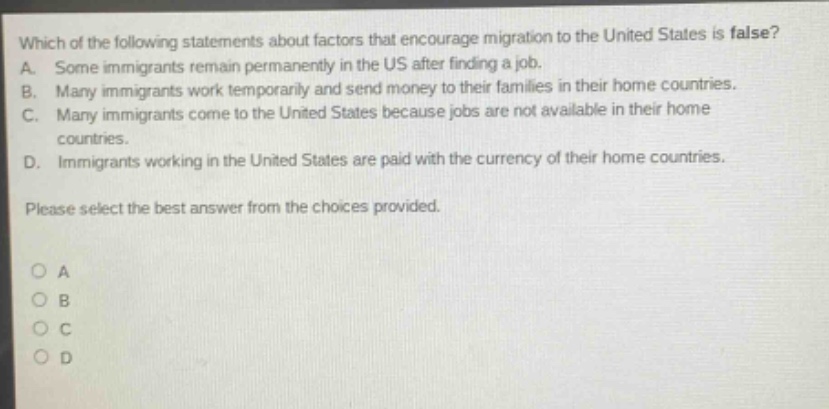 which of the following statements about factors that encourage migration to the united states is false? a. some immigrants remain permanently in the us after finding a job. b. many immigrants work temporarily and send money to their families in their home countries. c. many immigrants come to the united states because jobs are not available in their home countries. d. immigrants working in the united states are paid with the currency of their home countries. please select the best answer from the choices provided. o a o b o c o d