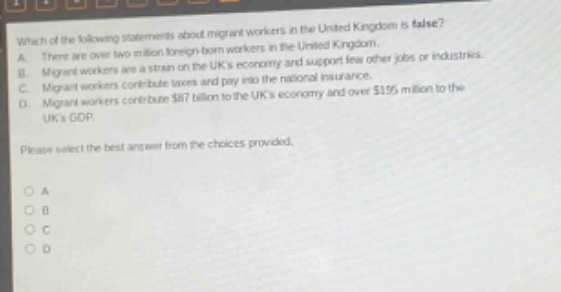 which of the following statements about migrant workers in the united kingdom is false? a. there are over two million foreign - born workers in the united kingdom. b. migrant workers are a strain on the uks economy and support few other jobs or industries. c. migrant workers contribute taxes and pay into the national insurance. d. migrant workers contribute $87 billion to the uks economy and over $195 million to the uks gdp. please select the best answer from the choices provided.