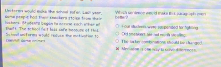 uniforms would make the school safer. last year, some people had their sneakers stolen from their lockers. students began to accuse each other of theft. the school felt less safe because of this. school uniforms would reduce the motivation to commit some crimes. which sentence would make this paragraph even better? four students were suspended for fighting. old sneakers are not worth stealing. the locker combinations should be changed. mediation is one way to solve differences.
