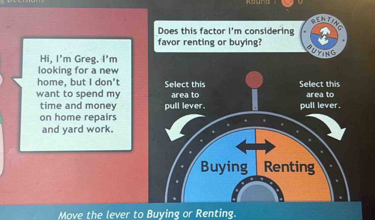 hi, i’m greg. i’m looking for a new home, but i don’t want to spend my time and money on home repairs and yard work. does this factor i’m considering favor renting or buying? select this area to pull lever. select this area to pull lever. buying renting move the lever to buying or renting.