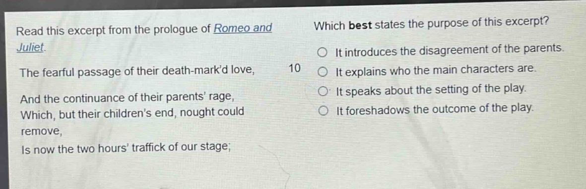 read this excerpt from the prologue of romeo and juliet. the fearful passage of their death - markd love, and the continuance of their parents rage, which, but their childrens end, nought could remove, is now the two hours traffick of our stage; which best states the purpose of this excerpt? 10 it introduces the disagreement of the parents. it explains who the main characters are. it speaks about the setting of the play. it foreshadows the outcome of the play.