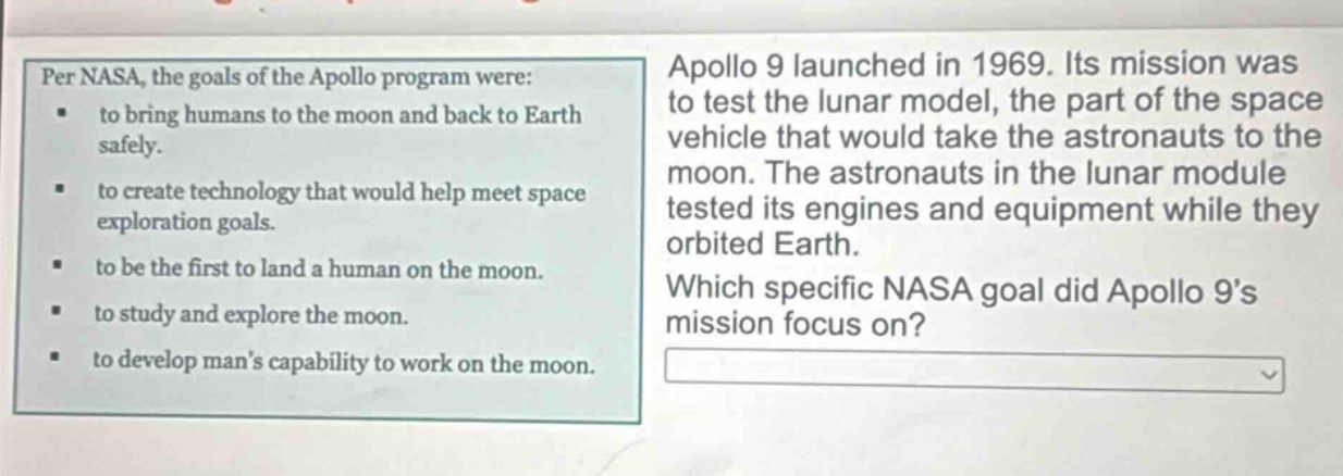 per nasa, the goals of the apollo program were: to bring humans to the moon and back to earth safely. to create technology that would help meet space exploration goals. to be the first to land a human on the moon. to study and explore the moon. to develop mans capability to work on the moon. apollo 9 launched in 1969. its mission was to test the lunar model, the part of the space vehicle that would take the astronauts to the moon. the astronauts in the lunar module tested its engines and equipment while they orbited earth. which specific nasa goal did apollo 9s mission focus on?