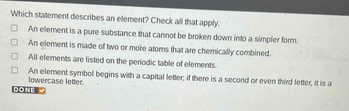 which statement describes an element? check all that apply. an element is a pure substance that cannot be broken down into a simpler form. an element is made of two or more atoms that are chemically combined. all elements are listed on the periodic table of elements. an element symbol begins with a capital letter; if there is a second or even third letter, it is a lowercase letter. done