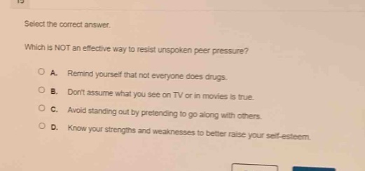 select the correct answer. which is not an effective way to resist unspoken peer pressure? a. remind yourself that not everyone does drugs. b. dont assume what you see on tv or in movies is true. c. avoid standing out by pretending to go along with others. d. know your strengths and weaknesses to better raise your self - esteem.