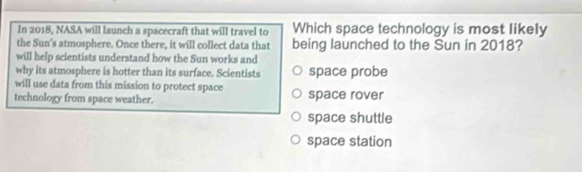 in 2018, nasa will launch a spacecraft that will travel to the suns atmosphere. once there, it will collect data that will help scientists understand how the sun works and why its atmosphere is hotter than its surface. scientists will use data from this mission to protect space technology from space weather. which space technology is most likely being launched to the sun in 2018? space probe space rover space shuttle space station
