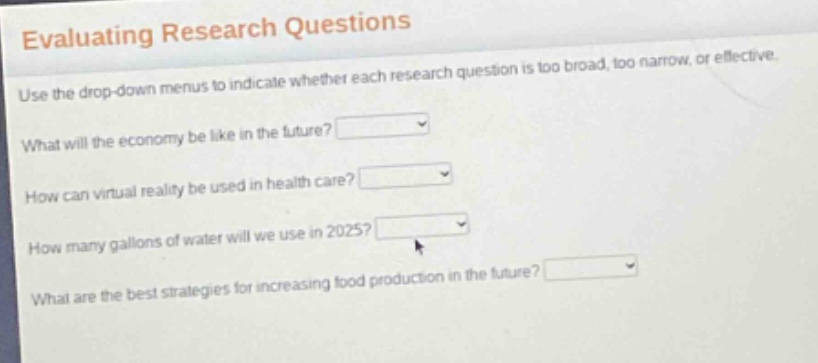 evaluating research questions\nuse the drop - down menus to indicate whether each research question is too broad, too narrow, or effective.\nwhat will the economy be like in the future?\nhow can virtual reality be used in health care?\nhow many gallons of water will we use in 2025?\nwhat are the best strategies for increasing food production in the future?