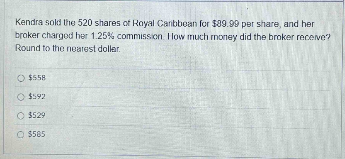 kendra sold the 520 shares of royal caribbean for $89.99 per share, and her broker charged her 1.25% commission. how much money did the broker receive? round to the nearest dollar. $558 $592 $529 $585