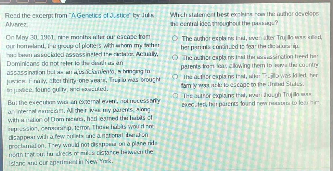 read the excerpt from \a genetics of justice\ by julia alvarez. on may 30, 1961, nine months after our escape from our homeland, the group of plotters with whom my father had been associated assassinated the dictator. actually, dominicans do not refer to the death as an assassination but as an ajusticiamiento, a bringing to justice. finally, after thirty - one years, trujillo was brought to justice, found guilty, and executed. but the execution was an external event, not necessarily an internal exorcism. all their lives my parents, along with a nation of dominicans, had learned the habits of repression, censorship, terror. those habits would not disappear with a few bullets and a national liberation proclamation. they would not disappear on a plane ride north that put hundreds of miles distance between the island and our apartment in new york. which statement best explains how the author develops the central idea throughout the passage? the author explains that, even after trujillo was killed, her parents continued to fear the dictatorship. the author explains that the assassination freed her parents from fear, allowing them to leave the country. the author explains that, after trujillo was killed, her family was able to escape to the united states. the author explains that, even though trujillo was executed, her parents found new reasons to fear him.