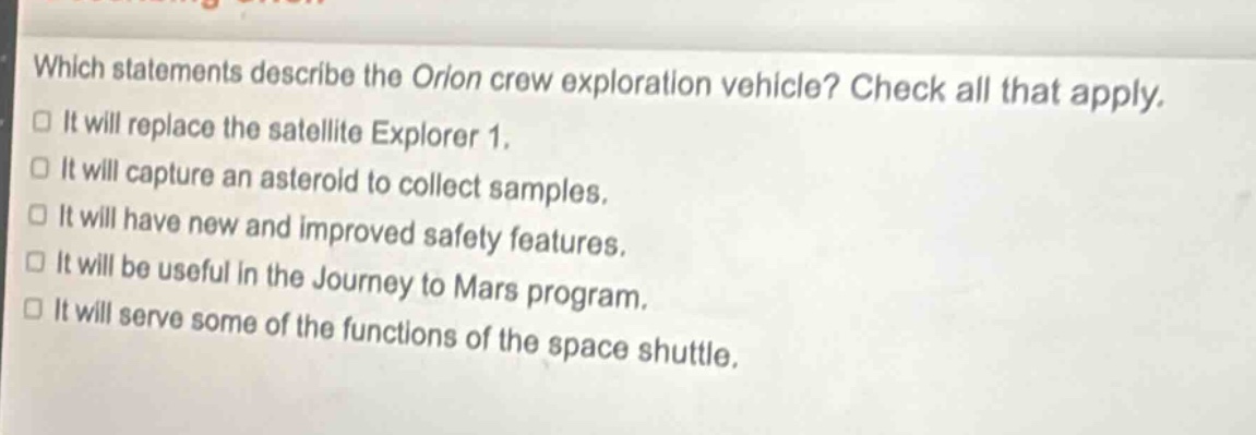 which statements describe the orion crew exploration vehicle? check all that apply. it will replace the satellite explorer 1. it will capture an asteroid to collect samples. it will have new and improved safety features. it will be useful in the journey to mars program. it will serve some of the functions of the space shuttle.