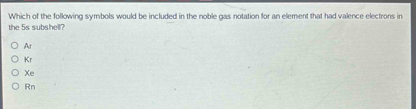 which of the following symbols would be included in the noble gas notation for an element that had valence electrons in the 5s subshell?\no ar\no kr\no xe\no rn