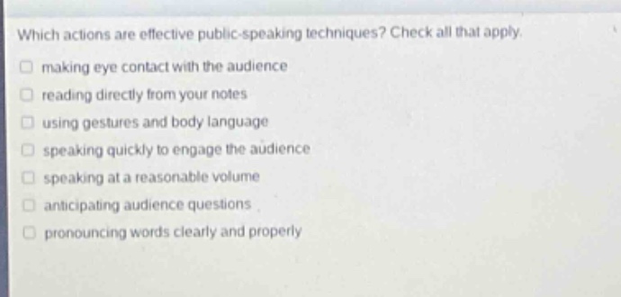 which actions are effective public - speaking techniques? check all that apply. making eye contact with the audience reading directly from your notes using gestures and body language speaking quickly to engage the audience speaking at a reasonable volume anticipating audience questions pronouncing words clearly and properly