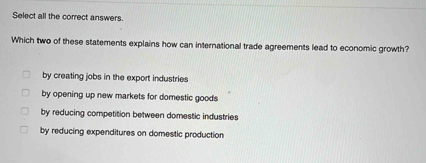select all the correct answers. which two of these statements explains how can international trade agreements lead to economic growth? by creating jobs in the export industries by opening up new markets for domestic goods by reducing competition between domestic industries by reducing expenditures on domestic production