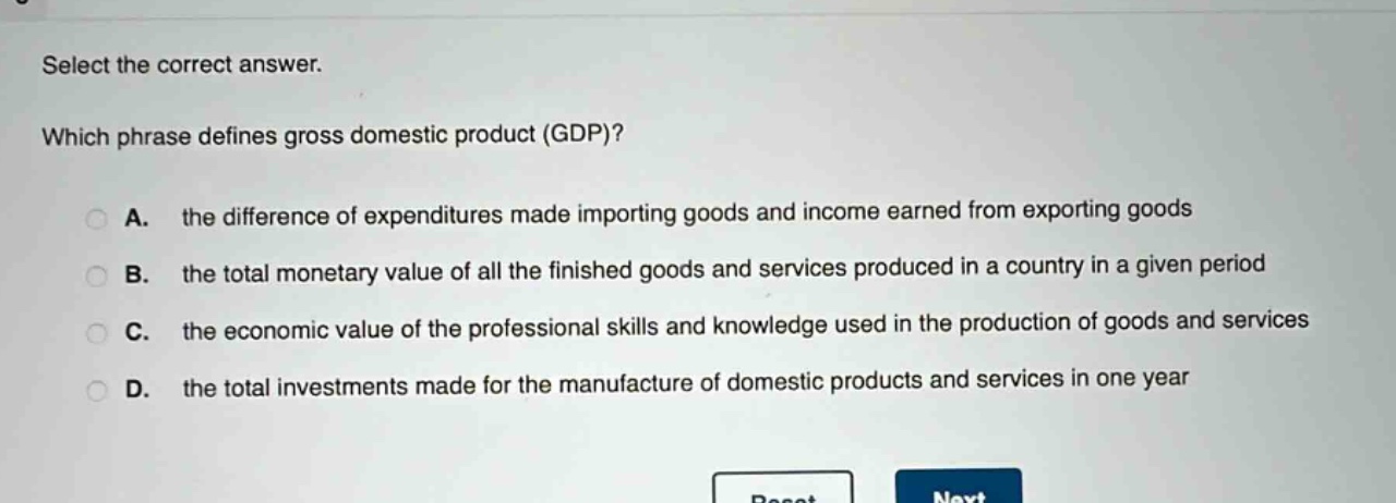 select the correct answer. which phrase defines gross domestic product (gdp)? a. the difference of expenditures made importing goods and income earned from exporting goods b. the total monetary value of all the finished goods and services produced in a country in a given period c. the economic value of the professional skills and knowledge used in the production of goods and services d. the total investments made for the manufacture of domestic products and services in one year