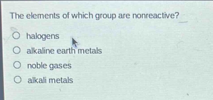 the elements of which group are nonreactive?\no halogens\no alkaline earth metals\no noble gases\no alkali metals
