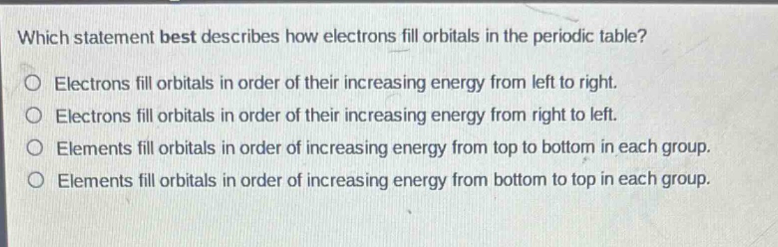 which statement best describes how electrons fill orbitals in the periodic table?\no electrons fill orbitals in order of their increasing energy from left to right.\no electrons fill orbitals in order of their increasing energy from right to left.\no elements fill orbitals in order of increasing energy from top to bottom in each group.\no elements fill orbitals in order of increasing energy from bottom to top in each group.