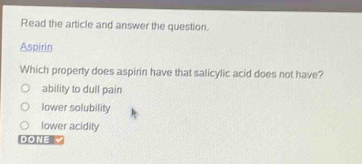 read the article and answer the question. aspirin which property does aspirin have that salicylic acid does not have? ability to dull pain lower solubility lower acidity done
