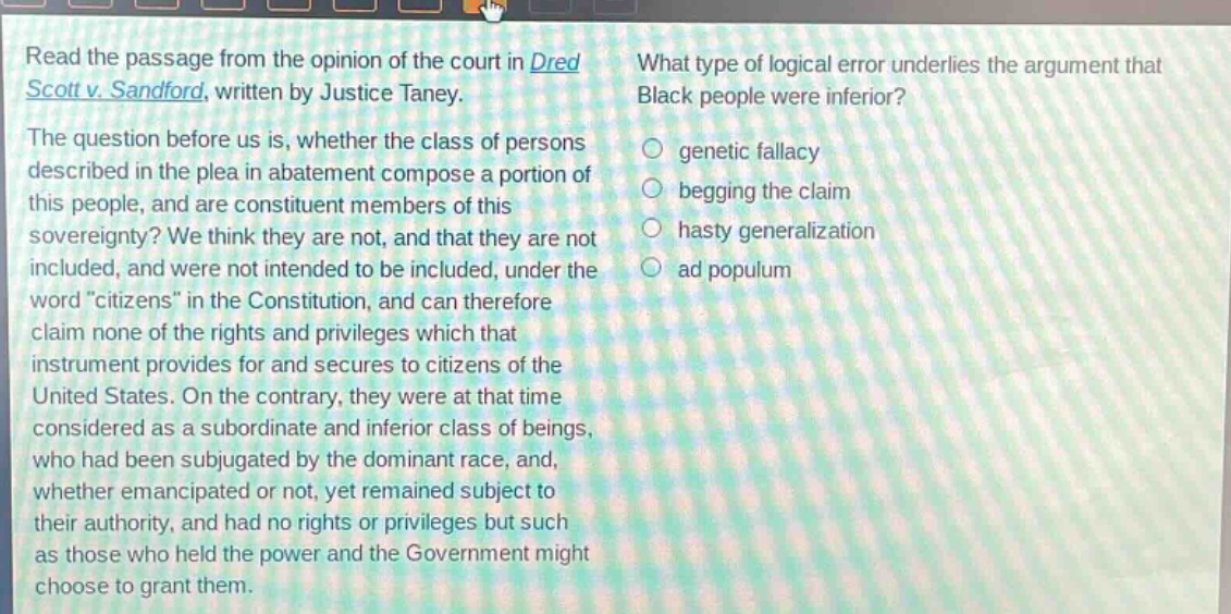 read the passage from the opinion of the court in dred scott v. sandford, written by justice taney. the question before us is, whether the class of persons described in the plea in abatement compose a portion of this people, and are constituent members of this sovereignty? we think they are not, and that they are not included, and were not intended to be included, under the word “citizens” in the constitution, and can therefore claim none of the rights and privileges which that instrument provides for and secures to citizens of the united states. on the contrary, they were at that time considered as a subordinate and inferior class of beings, who had been subjugated by the dominant race, and, whether emancipated or not, yet remained subject to their authority, and had no rights or privileges but such as those who held the power and the government might choose to grant them. what type of logical error underlies the argument that black people were inferior? genetic fallacy begging the claim hasty generalization ad populum