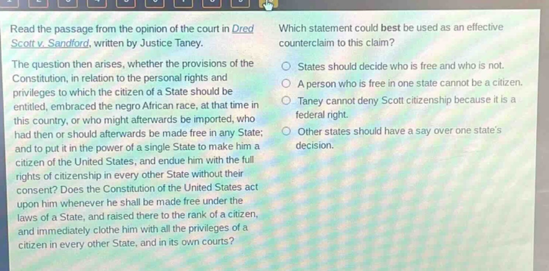 read the passage from the opinion of the court in dred scott v. sandford, written by justice taney. the question then arises, whether the provisions of the constitution, in relation to the personal rights and privileges to which the citizen of a state should be entitled, embraced the negro african race, at that time in this country, or who might afterwards be imported, who had then or should afterwards be made free in any state; and to put it in the power of a single state to make him a citizen of the united states, and endue him with the full rights of citizenship in every other state without their consent? does the constitution of the united states act upon him whenever he shall be made free under the laws of a state, and raised there to the rank of a citizen, and immediately clothe him with all the privileges of a citizen in every other state, and in its own courts? which statement could best be used as an effective counter - claim to this claim? states should decide who is free and who is not. a person who is free in one state cannot be a citizen. taney cannot deny scott citizenship because it is a federal right. other states should have a say over one state’s decision.