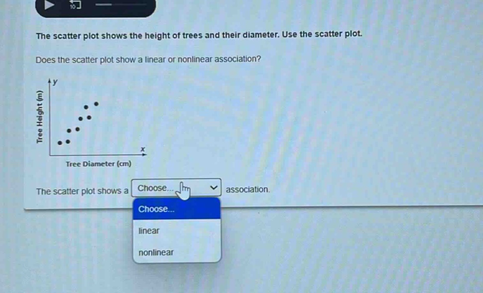 the scatter plot shows the height of trees and their diameter. use the scatter plot. does the scatter plot show a linear or nonlinear association? the scatter plot shows a choose... association. choose... linear nonlinear
