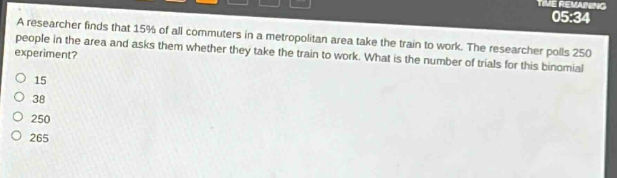 a researcher finds that 15% of all commuters in a metropolitan area take the train to work. the researcher polls 250 people in the area and asks them whether they take the train to work. what is the number of trials for this binomial experiment? 15 38 250 265