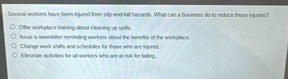 several workers have been injured from slip - and - fall hazards. what can a business do to reduce these injuries? offer workplace training about cleaning up spills. issue a newsletter reminding workers about the benefits of the workplace. change work shifts and schedules for those who are injured. eliminate activities for all workers who are at risk for falling.
