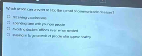 which action can prevent or stop the spread of communicable diseases?\nreceiving vaccinations\nspending time with younger people\navoiding doctors offices even when needed\nstaying in large crowds of people who appear healthy