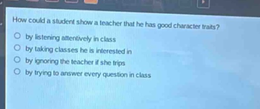 how could a student show a teacher that he has good character traits?\nby listening attentively in class\nby taking classes he is interested in\nby ignoring the teacher if she trips\nby trying to answer every question in class