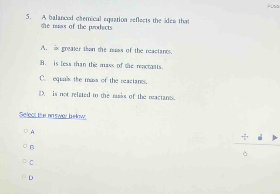 5. a balanced chemical equation reflects the idea that the mass of the products a. is greater than the mass of the reactants. b. is less than the mass of the reactants. c. equals the mass of the reactants. d. is not related to the mass of the reactants. select the answer below: a b c d