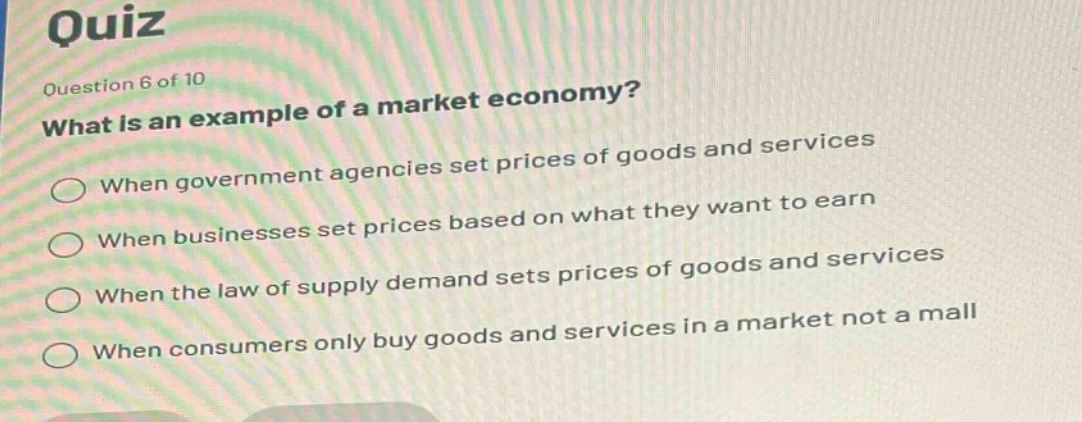 quiz\nquestion 6 of 10\nwhat is an example of a market economy?\nwhen government agencies set prices of goods and services\nwhen businesses set prices based on what they want to earn\nwhen the law of supply demand sets prices of goods and services\nwhen consumers only buy goods and services in a market not a mall