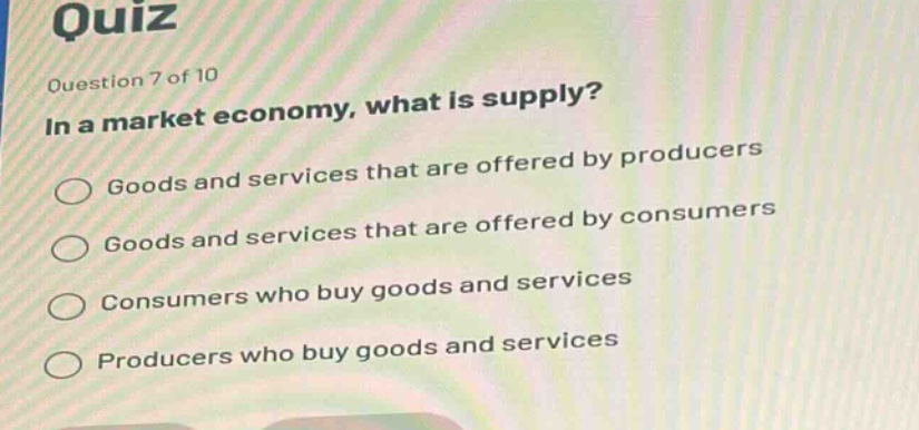 quiz\nquestion 7 of 10\nin a market economy, what is supply?\ngoods and services that are offered by producers\ngoods and services that are offered by consumers\nconsumers who buy goods and services\nproducers who buy goods and services