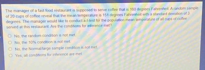 the manager of a fast food restaurant is supposed to serve coffee that is 160 degrees fahrenheit. a random sample of 20 cups of coffee reveal that the mean temperature is 151 degrees fahrenheit with a standard deviation of 3 degrees. the manager would like to conduct a t - test for the population mean temperature of all cups of coffee served at this restaurant. are the conditions for inference met?\nno, the random condition is not met.\nno, the 10% condition is not met.\nno, the normal/large sample condition is not met.\nyes, all conditions for inference are met.