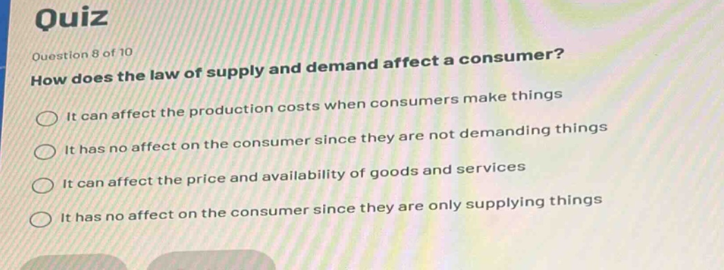 quiz\nquestion 8 of 10\nhow does the law of supply and demand affect a consumer?\nit can affect the production costs when consumers make things\nit has no affect on the consumer since they are not demanding things\nit can affect the price and availability of goods and services\nit has no affect on the consumer since they are only supplying things
