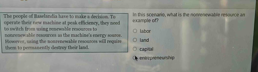 the people of baselandia have to make a decision. to operate their new machine at peak efficiency, they need to switch from using renewable resources to nonrenewable resources as the machines energy source. however, using the nonrenewable resources will require them to permanently destroy their land. in this scenario, what is the nonrenewable resource an example of? labor land capital entrepreneurship