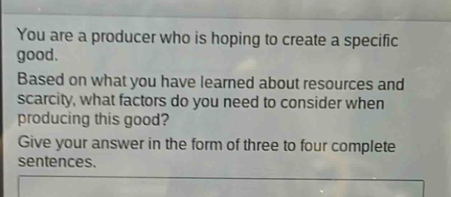 you are a producer who is hoping to create a specific good. based on what you have learned about resources and scarcity, what factors do you need to consider when producing this good? give your answer in the form of three to four complete sentences.