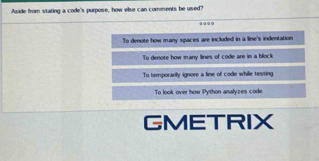 aside from stating a codes purpose, how else can comments be used?\nto denote how many spaces are included in a lines indentation\nto denote how many lines of code are in a block\nto temporarily ignore a line of code while testing\nto look over how python analyzes code