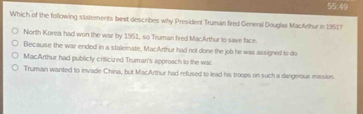 which of the following statements best describes why president truman fired general douglas macarthur in 1951?\nnorth korea had won the war by 1951, so truman fired macarthur to save face.\nbecause the war ended in a stalemate, macarthur had not done the job he was assigned to do.\nmacarthur had publicly criticized trumans approach to the war.\ntruman wanted to invade china, but macarthur had refused to lead his troops on such a dangerous mission.