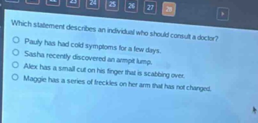 which statement describes an individual who should consult a doctor?\npauly has had cold symptoms for a few days.\nsasha recently discovered an armpit lump.\nalex has a small cut on his finger that is scabbing over.\nmaggie has a series of freckles on her arm that has not changed.