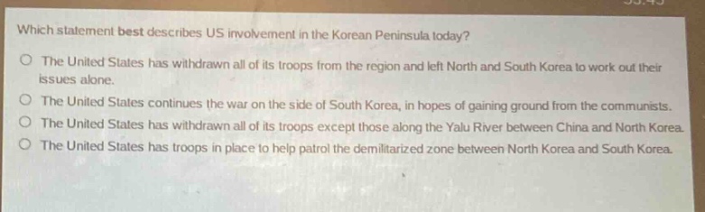 which statement best describes us involvement in the korean peninsula today?\nthe united states has withdrawn all of its troops from the region and left north and south korea to work out their issues alone.\nthe united states continues the war on the side of south korea, in hopes of gaining ground from the communists.\nthe united states has withdrawn all of its troops except those along the yalu river between china and north korea.\nthe united states has troops in place to help patrol the demilitarized zone between north korea and south korea.