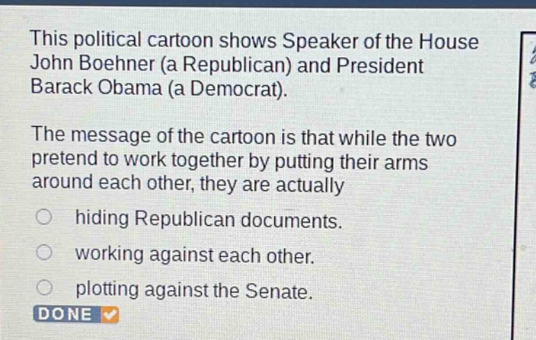 this political cartoon shows speaker of the house john boehner (a republican) and president barack obama (a democrat). the message of the cartoon is that while the two pretend to work together by putting their arms around each other, they are actually hiding republican documents. working against each other. plotting against the senate. done
