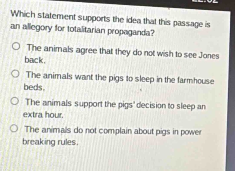 which statement supports the idea that this passage is an allegory for totalitarian propaganda? the animals agree that they do not wish to see jones back. the animals want the pigs to sleep in the farmhouse beds. the animals support the pigs decision to sleep an extra hour. the animals do not complain about pigs in power breaking rules.