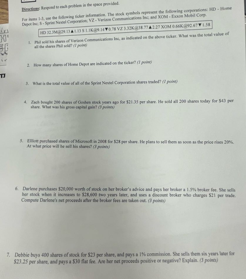directions: respond to each problem in the space provided. for items 1 - 3, use the following ticker information. the stock symbols represent the following corporations: hd - home depot inc; s - sprint nextel corporation; vz - verizon communications inc; and xom - exxon mobil corp. hd 32.3m@29.13▲1.13 s 1.1k@9.14▼0.78 vz 3.32k@38.77▼2.27 xom 0.66k@92.67▼1.58 1. phil sold his shares of verizon communications inc, as indicated on the above ticker. what was the total value of all the shares phil sold? (1 point) 2. how many shares of home depot are indicated on the ticker? (1 point) 3. what is the total value of all of the sprint nextel corporation shares traded? (1 point) 4. zach bought 200 shares of goshen stock years ago for $21.35 per share. he sold all 200 shares today for $43 per share. what was his gross capital gain? (3 points) 5. elliott purchased shares of microsoft in 2008 for $28 per share. he plans to sell them as soon as the price rises 20%. at what price will he sell his shares? (3 points) 6. darlene purchases $20,000 worth of stock on her broker’s advice and pays her broker a 1.5% broker fee. she sells her stock when it increases to $28,600 two years later, and uses a discount broker who charges $21 per trade. compute darlene’s net proceeds after the broker fees are taken out. (3 points) 7. debbie buys 400 shares of stock for $23 per share, and pays a 1% commission. she sells them six years later for $23.25 per share, and pays a $30 flat fee. are her net proceeds positive or negative? explain. (3 points)