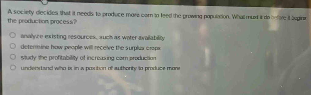 a society decides that it needs to produce more corn to feed the growing population. what must it do before it begins the production process?\nanalyze existing resources, such as water availability\ndetermine how people will receive the surplus crops\nstudy the profitability of increasing corn production\nunderstand who is in a position of authority to produce more